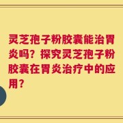 灵芝孢子粉胶囊能治胃炎吗？探究灵芝孢子粉胶囊在胃炎治疗中的应用？