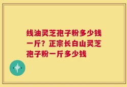 线油灵芝孢子粉多少钱一斤？正宗长白山灵芝孢子粉一斤多少钱