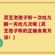 灵芝泡孢子粉一次吃几颗一天吃几次呢 (灵芝孢子粉的正确食用方法！)