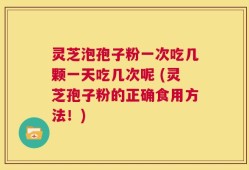 灵芝泡孢子粉一次吃几颗一天吃几次呢 (灵芝孢子粉的正确食用方法！)