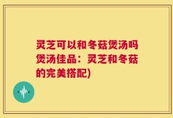 灵芝可以和冬菇煲汤吗煲汤佳品：灵芝和冬菇的完美搭配)