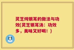 灵芝炖银耳的做法与功效(灵芝银耳汤：功效多，美味又好喝！)