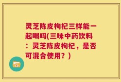 灵芝陈皮枸杞三样能一起喝吗(三味中药饮料：灵芝陈皮枸杞，是否可混合使用？)