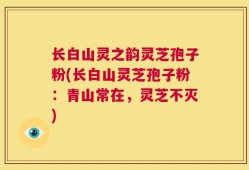 长白山灵之韵灵芝孢子粉(长白山灵芝孢子粉：青山常在，灵芝不灭)