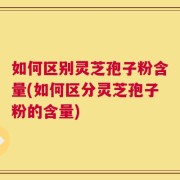 如何区别灵芝孢子粉含量(如何区分灵芝孢子粉的含量)