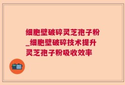 细胞壁破碎灵芝孢子粉_细胞壁破碎技术提升灵芝孢子粉吸收效率