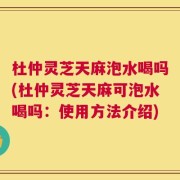 杜仲灵芝天麻泡水喝吗(杜仲灵芝天麻可泡水喝吗：使用方法介绍)