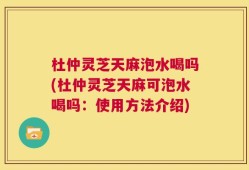 杜仲灵芝天麻泡水喝吗(杜仲灵芝天麻可泡水喝吗：使用方法介绍)