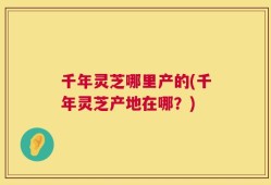 千年灵芝哪里产的(千年灵芝产地在哪？)
