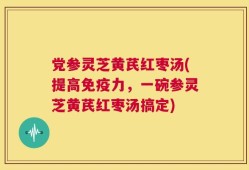 党参灵芝黄芪红枣汤(提高免疫力，一碗参灵芝黄芪红枣汤搞定)