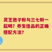 灵芝孢子粉与三七粉一起喝？养生佳品的正确搭配方法？