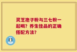 灵芝孢子粉与三七粉一起喝？养生佳品的正确搭配方法？