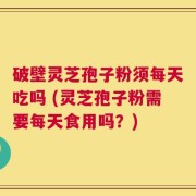 破壁灵芝孢子粉须每天吃吗 (灵芝孢子粉需要每天食用吗？)