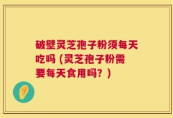 破壁灵芝孢子粉须每天吃吗 (灵芝孢子粉需要每天食用吗？)