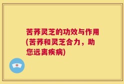 苦荞灵芝的功效与作用(苦荞和灵芝合力，助您远离疾病)
