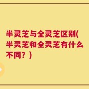 半灵芝与全灵芝区别(半灵芝和全灵芝有什么不同？)