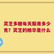 灵芝多糖每天服用多少克？灵芝的精华是什么