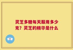 灵芝多糖每天服用多少克？灵芝的精华是什么