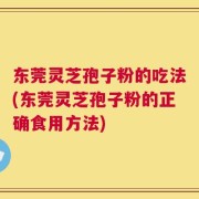 东莞灵芝孢子粉的吃法(东莞灵芝孢子粉的正确食用方法)