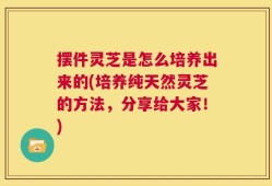 摆件灵芝是怎么培养出来的(培养纯天然灵芝的方法，分享给大家！)