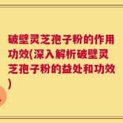 破壁灵芝孢子粉的作用功效(深入解析破壁灵芝孢子粉的益处和功效)
