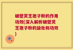 破壁灵芝孢子粉的作用功效(深入解析破壁灵芝孢子粉的益处和功效)