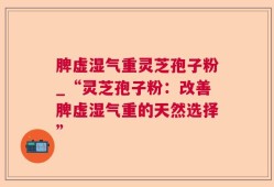 脾虚湿气重灵芝孢子粉_“灵芝孢子粉：改善脾虚湿气重的天然选择”