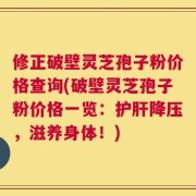 修正破壁灵芝孢子粉价格查询(破壁灵芝孢子粉价格一览：护肝降压，滋养身体！)