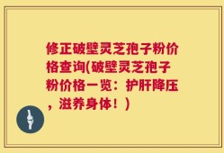 修正破壁灵芝孢子粉价格查询(破壁灵芝孢子粉价格一览：护肝降压，滋养身体！)