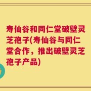 寿仙谷和同仁堂破壁灵芝孢子(寿仙谷与同仁堂合作，推出破壁灵芝孢子产品)