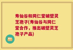 寿仙谷和同仁堂破壁灵芝孢子(寿仙谷与同仁堂合作，推出破壁灵芝孢子产品)