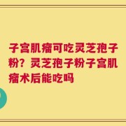 子宫肌瘤可吃灵芝孢子粉？灵芝孢子粉子宫肌瘤术后能吃吗