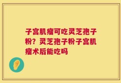 子宫肌瘤可吃灵芝孢子粉？灵芝孢子粉子宫肌瘤术后能吃吗