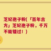 芝妃孢子粉(「百年古方」芝妃孢子粉，千万不能错过！)