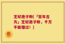 芝妃孢子粉(「百年古方」芝妃孢子粉，千万不能错过！)