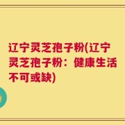 辽宁灵芝孢子粉(辽宁灵芝孢子粉：健康生活不可或缺)