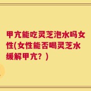 甲亢能吃灵芝泡水吗女性(女性能否喝灵芝水缓解甲亢？)