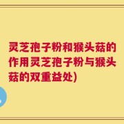 灵芝孢子粉和猴头菇的作用灵芝孢子粉与猴头菇的双重益处)
