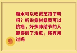 腹水可以吃灵芝孢子粉吗？听说桑树桑黄可以抗癌，好多肺结节的人都得到了治愈，你有用过吗