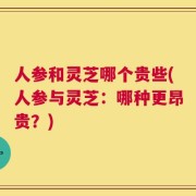 人参和灵芝哪个贵些(人参与灵芝：哪种更昂贵？)