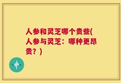 人参和灵芝哪个贵些(人参与灵芝：哪种更昂贵？)