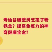 寿仙谷破壁灵芝孢子粉铁盒？提高免疫力的神奇健康宝盒？