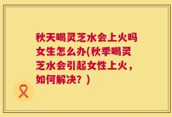 秋天喝灵芝水会上火吗女生怎么办(秋季喝灵芝水会引起女性上火，如何解决？)