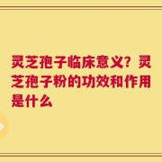 灵芝孢子临床意义？灵芝孢子粉的功效和作用是什么