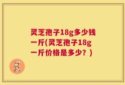 灵芝孢子18g多少钱一斤(灵芝孢子18g一斤价格是多少？)