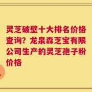 灵芝破壁十大排名价格查询？龙泉森芝宝有限公司生产的灵芝孢子粉价格