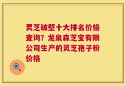 灵芝破壁十大排名价格查询？龙泉森芝宝有限公司生产的灵芝孢子粉价格