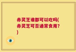 赤灵芝谁都可以吃吗(赤灵芝可否通常食用？)