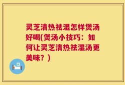 灵芝清热祛湿怎样煲汤好喝(煲汤小技巧：如何让灵芝清热祛湿汤更美味？)
