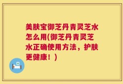 美肤宝御芝丹青灵芝水怎么用(御芝丹青灵芝水正确使用方法，护肤更健康！)